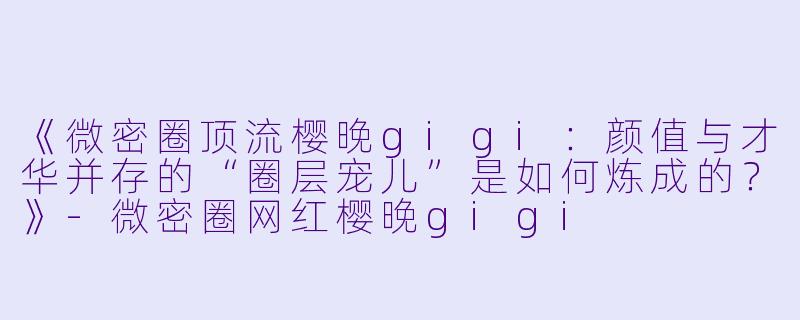 《微密圈顶流樱晚gigi：颜值与才华并存的“圈层宠儿”是如何炼成的？》-微密圈网红樱晚gigi