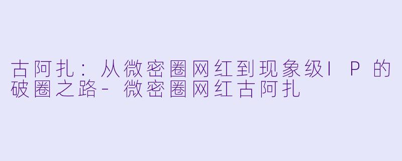 古阿扎：从微密圈网红到现象级IP的破圈之路-微密圈网红古阿扎