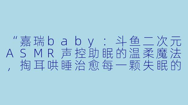 “嘉瑞baby：斗鱼二次元ASMR声控助眠的温柔魔法，掏耳哄睡治愈每一颗失眠的心”-斗鱼二次元ASMR声控助眠掏耳哄睡女主播嘉瑞baby