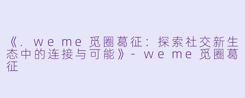 《.weme觅圈葛征：探索社交新生态中的连接与可能》-weme觅圈葛征