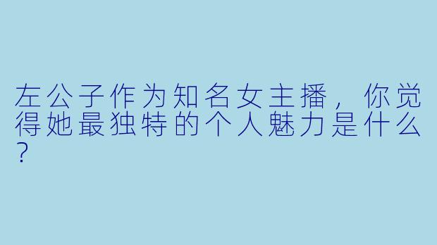 左公子作为知名女主播，你觉得她最独特的个人魅力是什么？