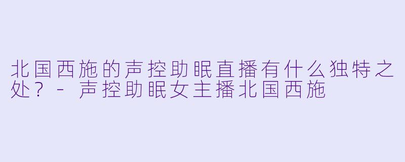 北国西施的声控助眠直播有什么独特之处？-声控助眠女主播北国西施