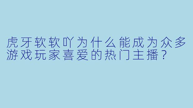 虎牙软软吖为什么能成为众多游戏玩家喜爱的热门主播?