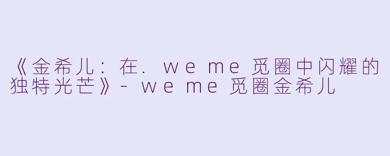《金希儿：在.weme觅圈中闪耀的独特光芒》-weme觅圈金希儿