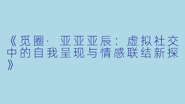 《觅圈·亚亚亚辰:虚拟社交中的自我呈现与情感联结新探》