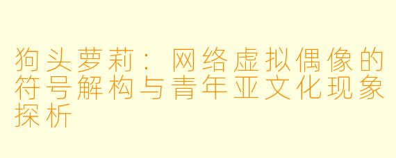 狗头萝莉:网络虚拟偶像的符号解构与青年亚文化现象探析