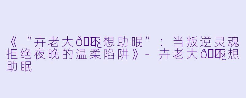《“卉老大👿不想助眠”：当叛逆灵魂拒绝夜晚的温柔陷阱》-卉老大👿不想助眠