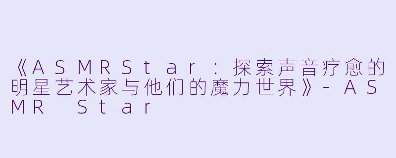 《ASMRStar：探索声音疗愈的明星艺术家与他们的魔力世界》-ASMR Star