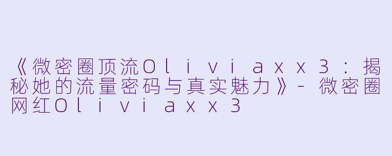 《微密圈顶流Oliviaxx3：揭秘她的流量密码与真实魅力》-微密圈网红Oliviaxx3