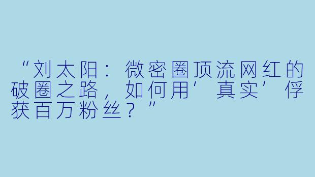 “刘太阳：微密圈顶流网红的破圈之路，如何用‘真实’俘获百万粉丝？”
