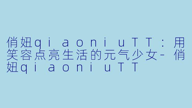 俏妞qiaoniuTT：用笑容点亮生活的元气少女-俏妞qiaoniuTT