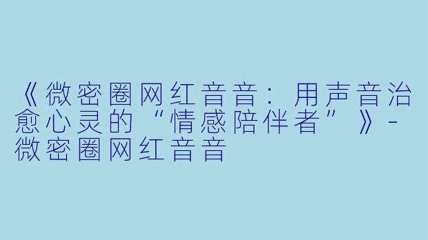 《微密圈网红音音：用声音治愈心灵的“情感陪伴者”》-微密圈网红音音
