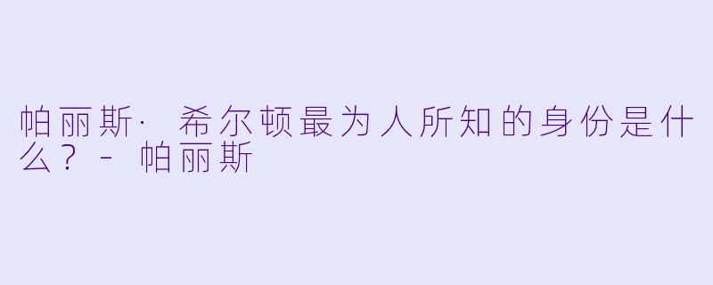 帕丽斯·希尔顿最为人所知的身份是什么？-帕丽斯