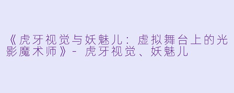 《虎牙视觉与妖魅儿：虚拟舞台上的光影魔术师》-虎牙视觉、妖魅儿