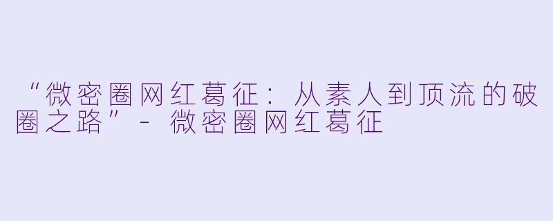 “微密圈网红葛征：从素人到顶流的破圈之路”-微密圈网红葛征