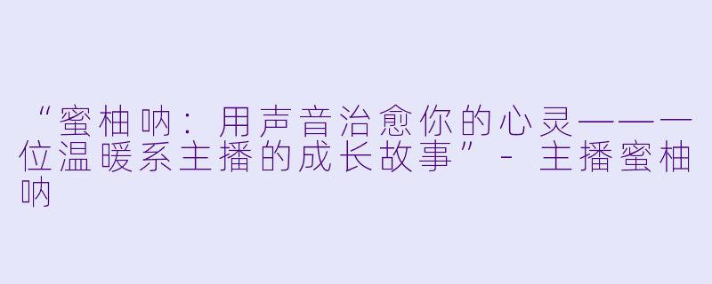 “蜜柚呐：用声音治愈你的心灵——一位温暖系主播的成长故事”-主播蜜柚呐