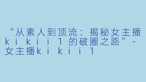 “从素人到顶流：揭秘女主播kikii1的破圈之路”-女主播kikii1