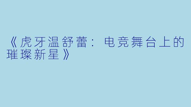《虎牙温舒蕾：电竞舞台上的璀璨新星》