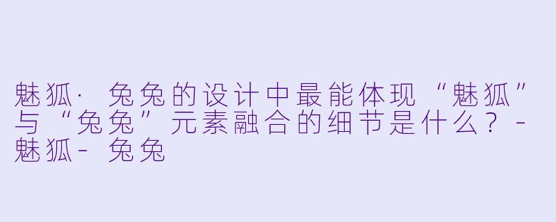 魅狐·兔兔的设计中最能体现“魅狐”与“兔兔”元素融合的细节是什么？