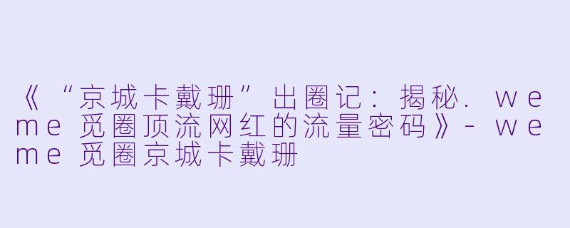 《“京城卡戴珊”出圈记：揭秘.weme觅圈顶流网红的流量密码》-weme觅圈京城卡戴珊