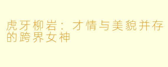 虎牙柳岩:才情与美貌并存的跨界女神