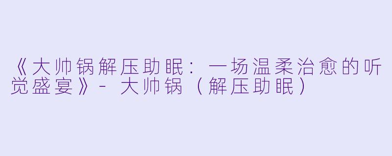 《大帅锅解压助眠：一场温柔治愈的听觉盛宴》-大帅锅（解压助眠）