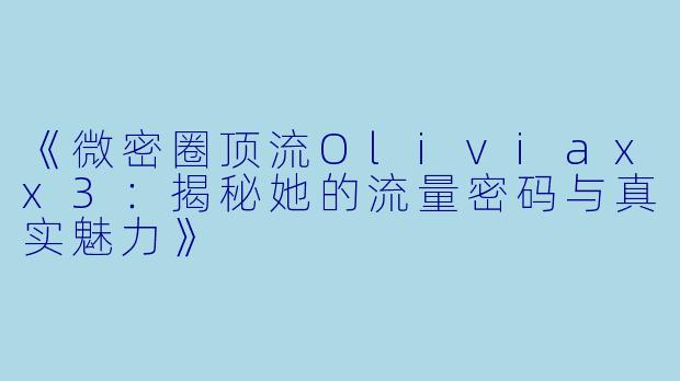 《微密圈顶流Oliviaxx3：揭秘她的流量密码与真实魅力》
