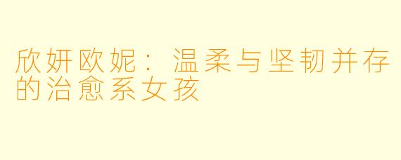 欣妍欧妮：温柔与坚韧并存的治愈系女孩