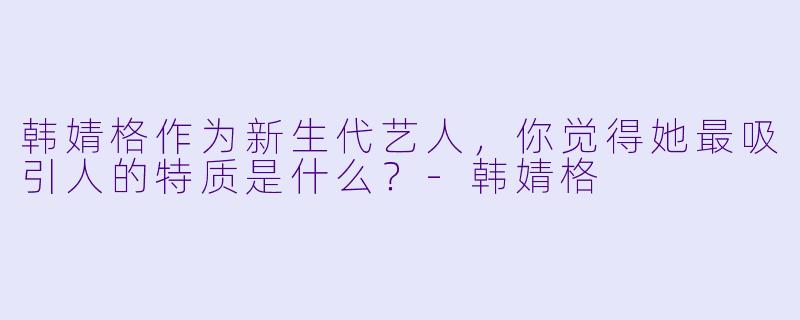 韩婧格作为新生代艺人，你觉得她最吸引人的特质是什么？