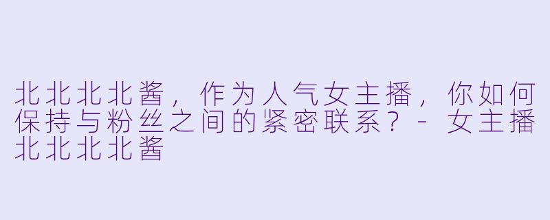 北北北北酱，作为人气女主播，你如何保持与粉丝之间的紧密联系？