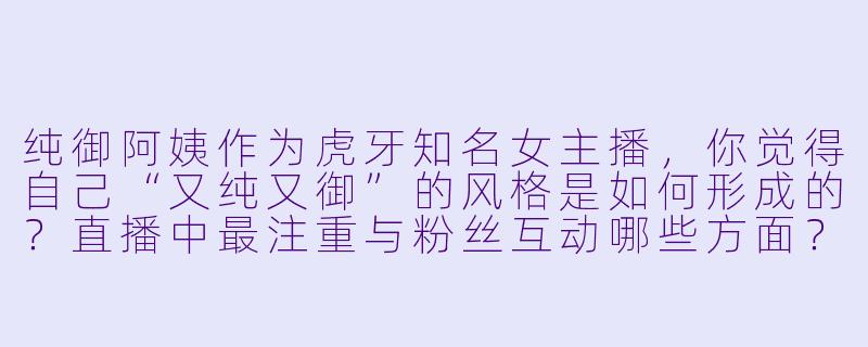纯御阿姨作为虎牙知名女主播，你觉得自己“又纯又御”的风格是如何形成的？直播中最注重与粉丝互动哪些方面？-虎牙女主播纯御阿姨