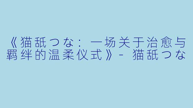 《猫舐つな:一场关于治愈与羁绊的温柔仪式》-猫舐つな