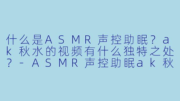 什么是ASMR声控助眠？ak秋水的视频有什么独特之处？-ASMR声控助眠ak秋水
