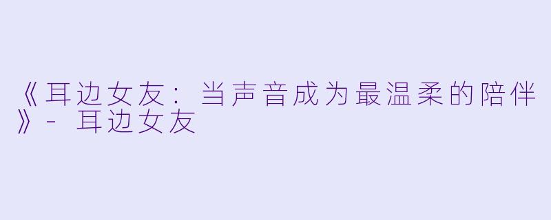 《耳边女友：当声音成为最温柔的陪伴》-耳边女友