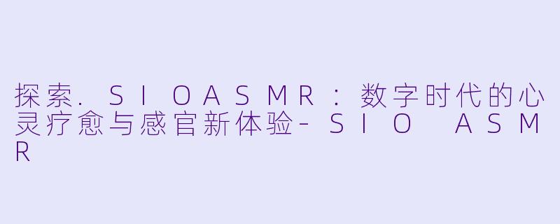 探索.SIOASMR:数字时代的心灵疗愈与感官新体验-SIO ASMR