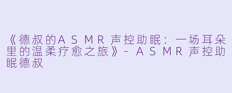 《德叔的ASMR声控助眠：一场耳朵里的温柔疗愈之旅》-ASMR声控助眠德叔