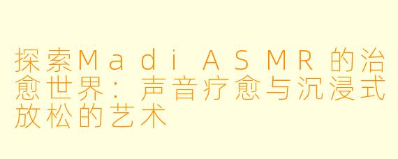 探索MadiASMR的治愈世界：声音疗愈与沉浸式放松的艺术