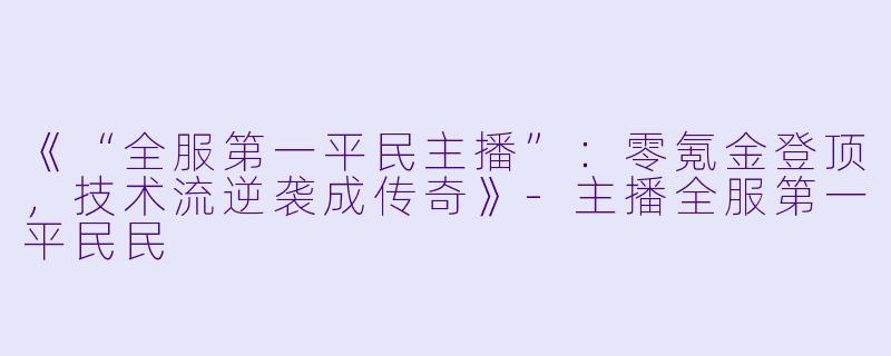 《“全服第一平民主播”：零氪金登顶，技术流逆袭成传奇》-主播全服第一平民民