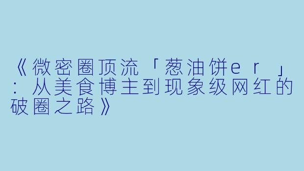 《微密圈顶流「葱油饼er」：从美食博主到现象级网红的破圈之路》