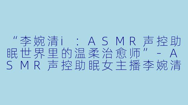 “李婉清i：ASMR声控助眠世界里的温柔治愈师”-ASMR声控助眠女主播李婉清i