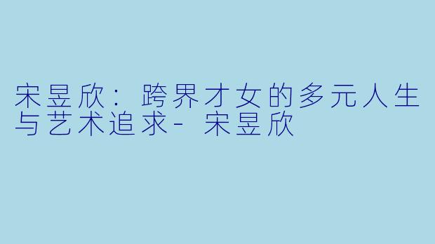 宋昱欣：跨界才女的多元人生与艺术追求-宋昱欣