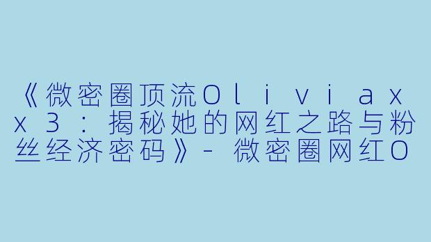 《微密圈顶流Oliviaxx3：揭秘她的网红之路与粉丝经济密码》-微密圈网红Oliviaxx3