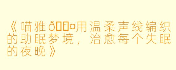 《喵雅💤：用温柔声线编织的助眠梦境，治愈每个失眠的夜晚》