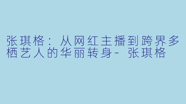 张琪格：从网红主播到跨界多栖艺人的华丽转身-张琪格