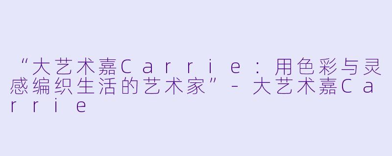 “大艺术嘉Carrie：用色彩与灵感编织生活的艺术家”-大艺术嘉Carrie