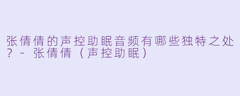 张倩倩的声控助眠音频有哪些独特之处？-张倩倩（声控助眠）