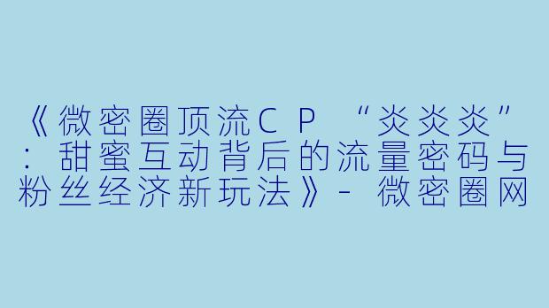 《微密圈顶流CP“炎炎炎”：甜蜜互动背后的流量密码与粉丝经济新玩法》-微密圈网红炎炎炎cp