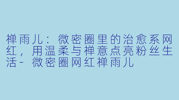 禅雨儿：微密圈里的治愈系网红，用温柔与禅意点亮粉丝生活-微密圈网红禅雨儿
