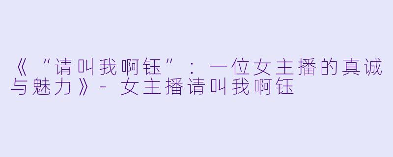 《“请叫我啊钰”：一位女主播的真诚与魅力》-女主播请叫我啊钰