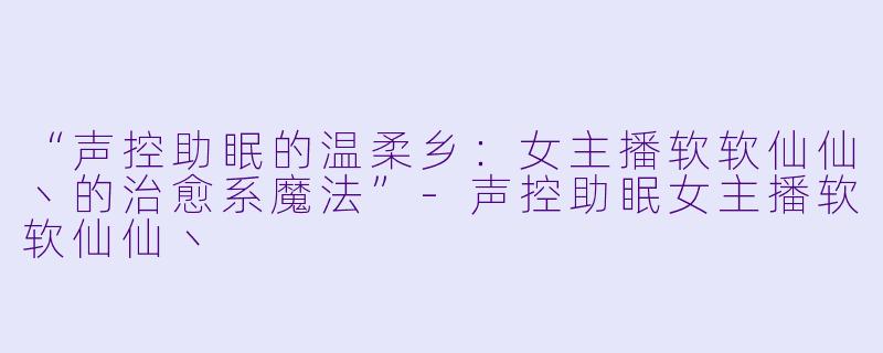 “声控助眠的温柔乡:女主播软软仙仙丶的治愈系魔法”
